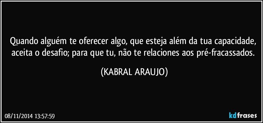 Quando alguém te oferecer algo, que esteja além da tua capacidade, aceita o desafio; para que tu, não te relaciones aos pré-fracassados. (KABRAL ARAUJO)