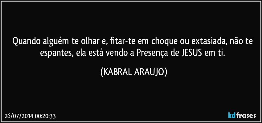 Quando alguém te olhar e, fitar-te em choque ou extasiada, não te espantes, ela está vendo a Presença de JESUS em ti. (KABRAL ARAUJO)