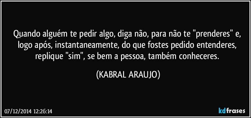 Quando alguém te pedir algo, diga não, para não te "prenderes" e, logo após, instantaneamente, do que fostes pedido entenderes, replique "sim", se bem a pessoa, também conheceres. (KABRAL ARAUJO)