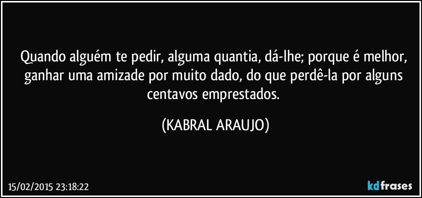 Quando alguém te pedir, alguma quantia, dá-lhe; porque é melhor, ganhar uma amizade por muito dado, do que perdê-la por alguns centavos emprestados. (KABRAL ARAUJO)