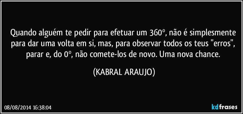 Quando alguém te pedir para efetuar um 360º, não é simplesmente para dar uma volta em si, mas, para observar todos os teus "erros", parar e, do 0º, não comete-los de novo. Uma nova chance. (KABRAL ARAUJO)