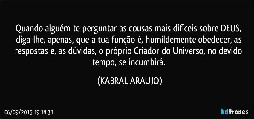 Quando alguém te perguntar as cousas mais difíceis sobre DEUS, diga-lhe, apenas, que a tua função é, humildemente obedecer, as respostas e, as dúvidas, o próprio Criador do Universo, no devido tempo, se incumbirá. (KABRAL ARAUJO)