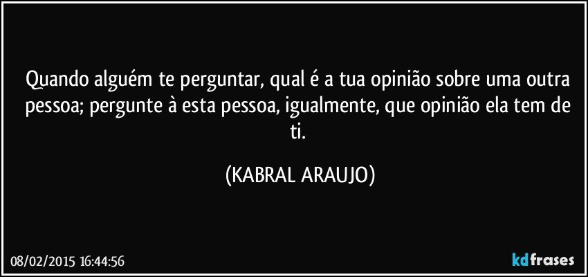 Quando alguém te perguntar, qual é a tua opinião sobre uma outra pessoa; pergunte à esta pessoa, igualmente, que opinião ela tem de ti. (KABRAL ARAUJO)