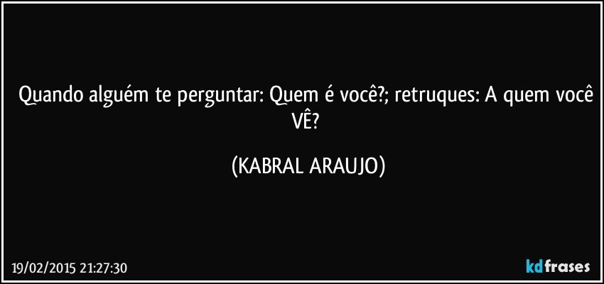 Quando alguém te perguntar: Quem é você?; retruques: A quem você VÊ? (KABRAL ARAUJO)