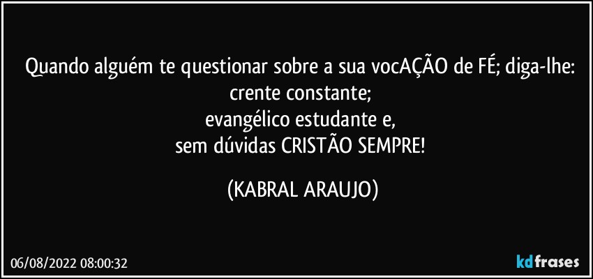 Quando alguém te questionar sobre a sua vocAÇÃO de FÉ; diga-lhe: 
crente constante; 
evangélico estudante e, 
sem dúvidas CRISTÃO SEMPRE! (KABRAL ARAUJO)