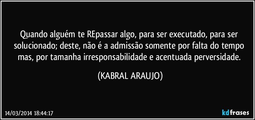 Quando alguém te REpassar algo, para ser executado, para ser solucionado; deste, não é a admissão somente por falta do tempo mas, por tamanha irresponsabilidade e acentuada perversidade. (KABRAL ARAUJO)