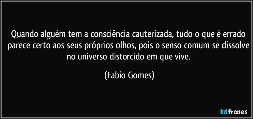 Quando alguém tem a consciência cauterizada, tudo o que é errado parece certo aos seus próprios olhos, pois o senso comum se dissolve no universo distorcido em que vive. (Fabio Gomes)