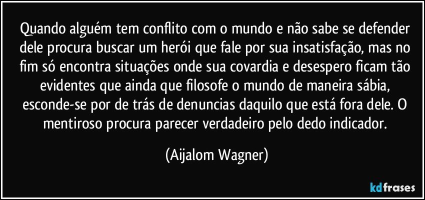 Quando alguém tem conflito com o mundo e não sabe se defender dele procura buscar um herói que fale por sua insatisfação, mas no fim só encontra situações onde sua covardia e desespero ficam tão evidentes que ainda que filosofe o mundo de maneira sábia, esconde-se por de trás de denuncias daquilo que está fora dele. O mentiroso procura parecer verdadeiro pelo dedo indicador. (Aijalom Wagner)