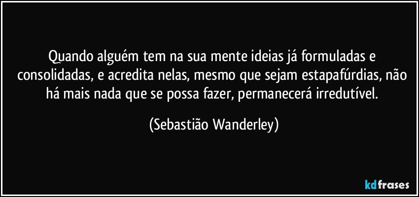 Quando alguém tem na sua mente ideias já formuladas e consolidadas, e acredita nelas, mesmo que sejam estapafúrdias, não há mais nada que se possa fazer, permanecerá irredutível. (Sebastião Wanderley)