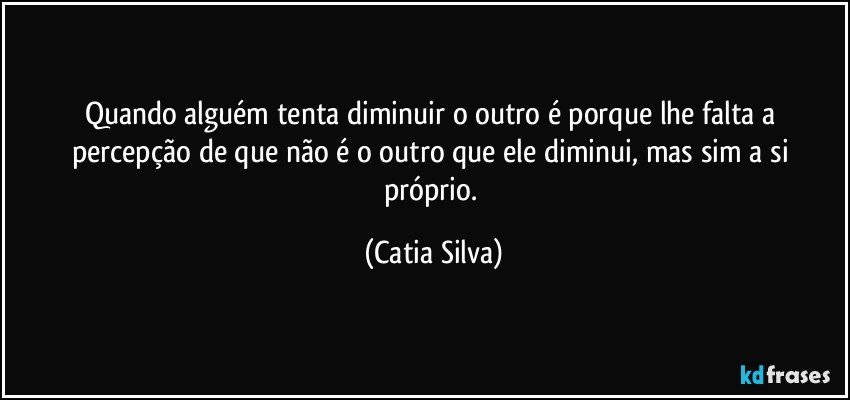 Quando alguém tenta diminuir o outro é porque lhe falta a percepção de que não é o outro que ele diminui, mas sim a si próprio. (Catia Silva)