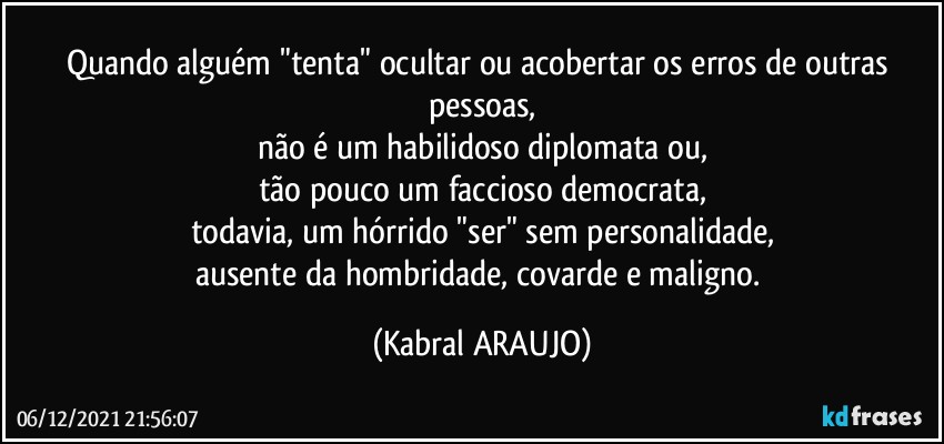 Quando alguém "tenta" ocultar ou acobertar os erros de outras pessoas,
não é um habilidoso diplomata ou,
tão pouco um faccioso democrata,
todavia, um hórrido "ser" sem personalidade,
ausente da hombridade, covarde e maligno. (KABRAL ARAUJO)