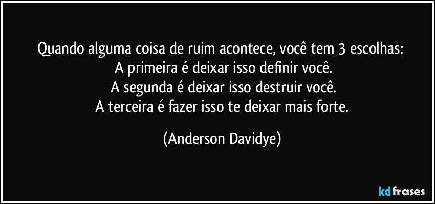 Quando alguma coisa de ruim acontece, você tem 3 escolhas: 
   A primeira é deixar isso definir você.
   A segunda é deixar isso destruir você.
   A terceira é fazer isso te deixar mais forte. (Anderson Davidye)