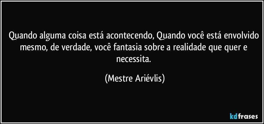 Quando alguma coisa está acontecendo, Quando você está envolvido mesmo, de verdade,  você fantasia sobre a realidade que quer e necessita. (Mestre Ariévlis)