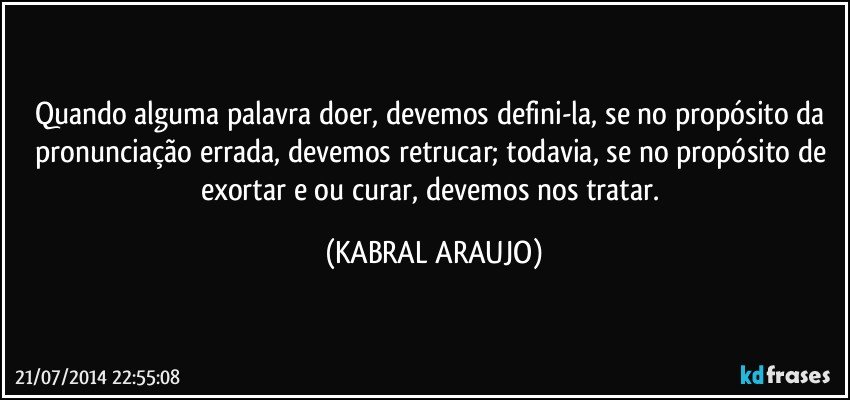 Quando alguma palavra doer, devemos defini-la, se no propósito da pronunciação errada, devemos retrucar; todavia, se no propósito de exortar e/ou curar, devemos nos tratar. (KABRAL ARAUJO)