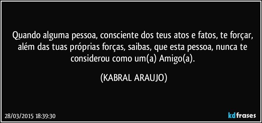 Quando alguma pessoa, consciente dos teus atos e fatos, te forçar, além das tuas próprias forças, saibas, que esta pessoa, nunca te considerou como um(a) Amigo(a). (KABRAL ARAUJO)