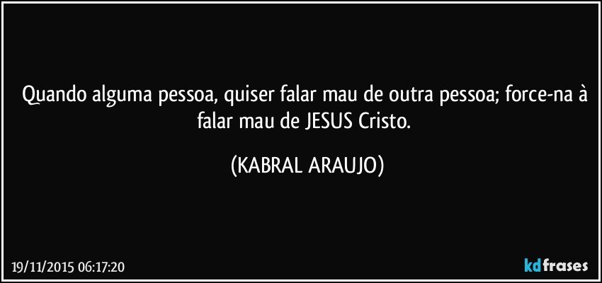 Quando alguma pessoa, quiser falar mau de outra pessoa; force-na à falar mau de JESUS Cristo. (KABRAL ARAUJO)