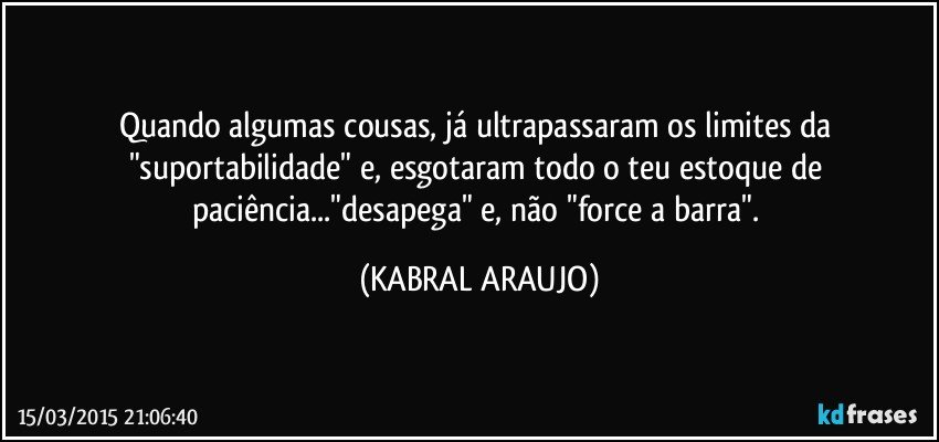 Quando algumas cousas, já ultrapassaram os limites da "suportabilidade" e, esgotaram todo o teu estoque de paciência..."desapega" e, não "force a barra". (KABRAL ARAUJO)