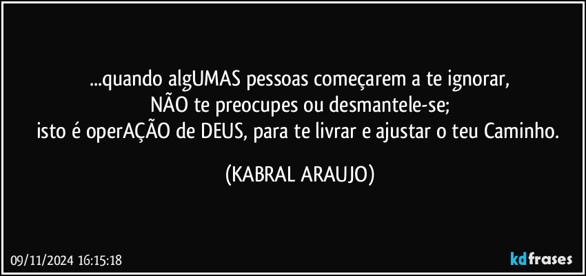 ...quando algUMAS pessoas começarem a te ignorar,
NÃO te preocupes ou desmantele-se;
isto é operAÇÃO de DEUS, para te livrar e ajustar o teu Caminho. (KABRAL ARAUJO)