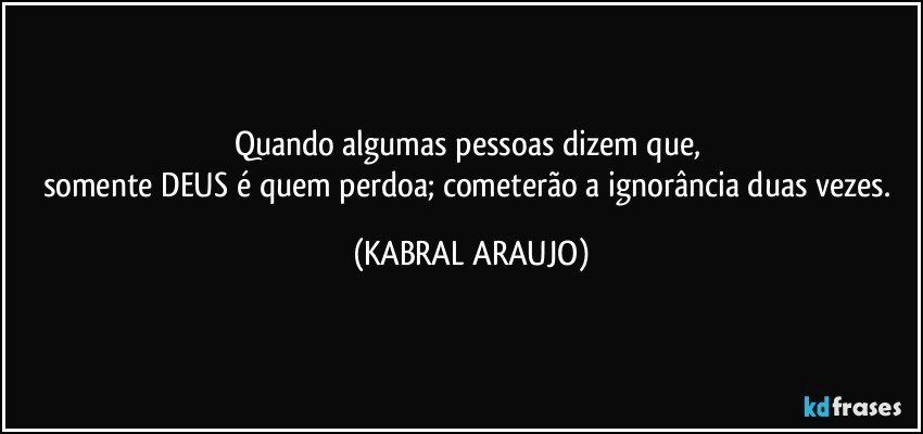 Quando algumas pessoas dizem que, 
somente DEUS é quem perdoa; cometerão a ignorância duas vezes. (KABRAL ARAUJO)