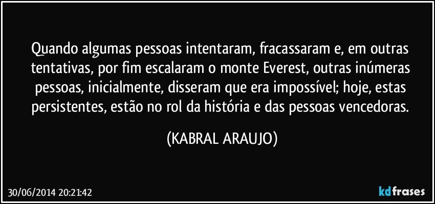 Quando algumas pessoas intentaram, fracassaram e, em outras tentativas, por fim escalaram o monte Everest, outras inúmeras pessoas, inicialmente, disseram que era impossível; hoje, estas persistentes, estão no rol da história e das pessoas vencedoras. (KABRAL ARAUJO)