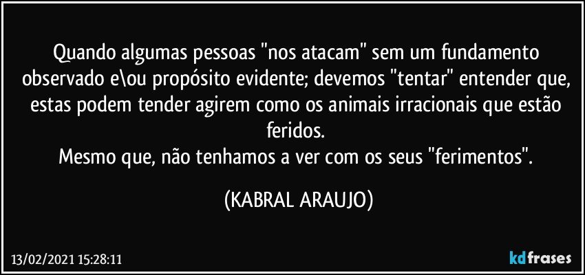 Quando algumas pessoas "nos atacam" sem um fundamento observado e\ou propósito evidente; devemos "tentar" entender que, estas podem tender agirem como os animais irracionais que estão feridos. 
Mesmo que, não tenhamos a ver com os seus "ferimentos". (KABRAL ARAUJO)