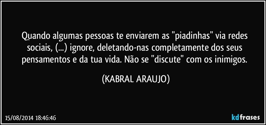 Quando algumas  pessoas te enviarem as "piadinhas" via redes sociais, (...)  ignore, deletando-nas completamente dos seus pensamentos e da tua vida. Não se "discute" com os inimigos. (KABRAL ARAUJO)