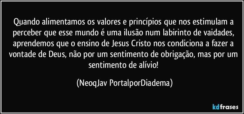 Quando alimentamos os valores e princípios que nos estimulam a perceber que esse mundo é uma ilusão num labirinto de vaidades, aprendemos que o ensino de Jesus Cristo nos condiciona a fazer a vontade de Deus, não por um sentimento de obrigação, mas por um sentimento de alívio! (NeoqJav PortalporDiadema)