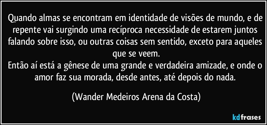 Quando almas se encontram em identidade de visões de mundo, e de repente vai surgindo uma recíproca necessidade de estarem juntos falando sobre isso, ou outras coisas sem sentido, exceto para aqueles que se veem.
Então aí está a gênese de uma grande e verdadeira amizade, e onde o amor faz sua morada, desde antes, até depois do nada. (Wander Medeiros Arena da Costa)