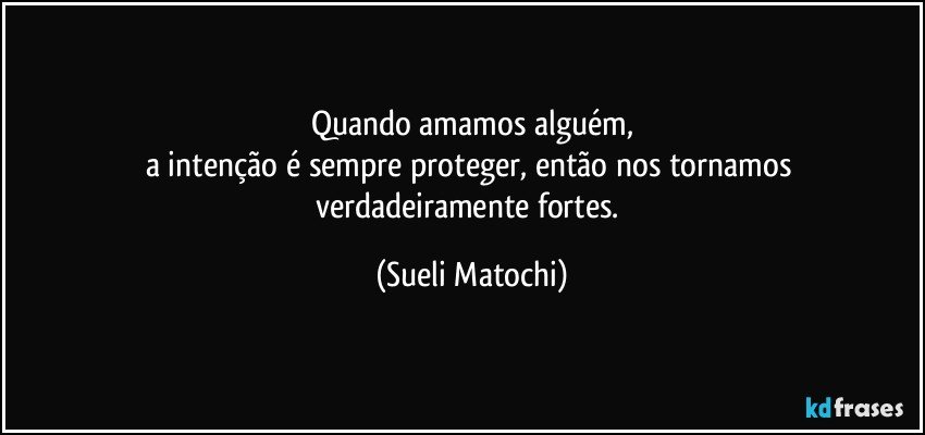 Quando amamos alguém,
a intenção é sempre proteger, então nos tornamos 
verdadeiramente fortes. (Sueli Matochi)