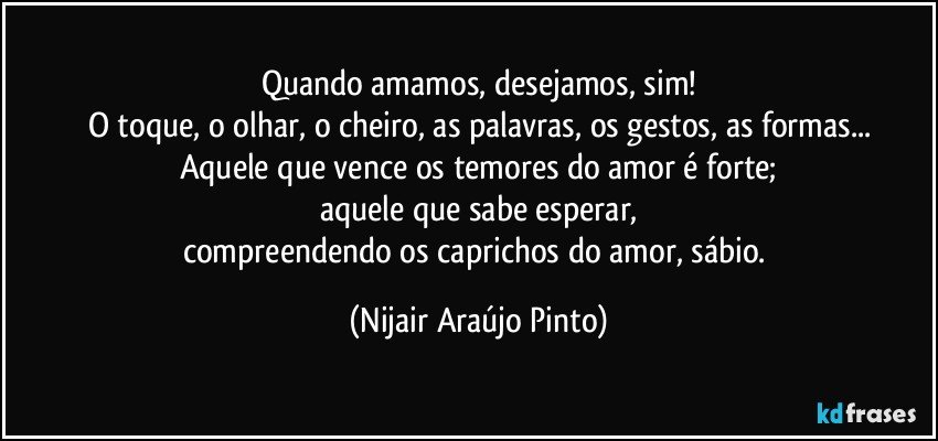 Quando amamos, desejamos, sim!
O toque, o olhar, o cheiro, as palavras, os gestos, as formas...
Aquele que vence os temores do amor é forte;
aquele que sabe esperar,
compreendendo os caprichos do amor, sábio. (Nijair Araújo Pinto)