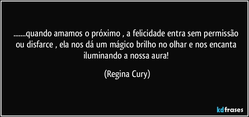 ...quando amamos  o próximo ,  a felicidade  entra sem permissão  ou disfarce , ela  nos dá um mágico brilho no olhar e  nos  encanta iluminando  a  nossa aura! (Regina Cury)