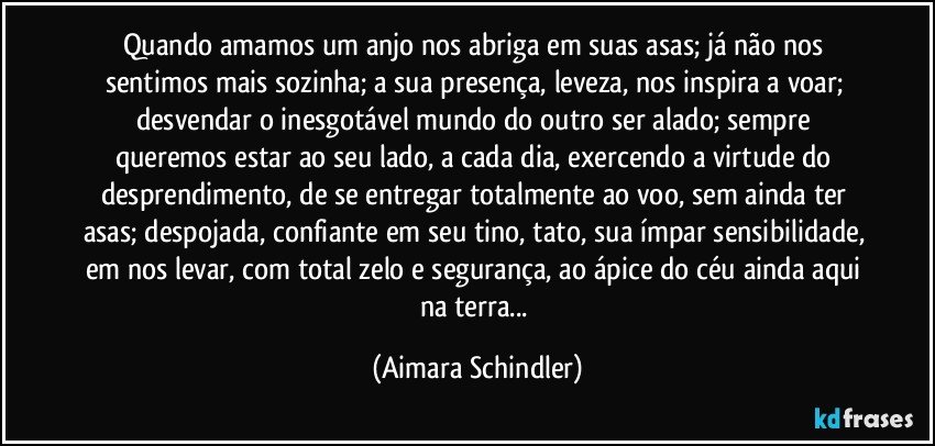 Quando amamos um anjo nos abriga em suas asas;  já não nos sentimos mais sozinha;  a sua presença, leveza,  nos inspira a voar;  desvendar o inesgotável mundo do outro ser alado;  sempre queremos estar ao seu lado, a cada dia, exercendo a virtude do desprendimento, de se entregar totalmente ao voo, sem ainda ter asas;  despojada, confiante em seu tino, tato, sua ímpar sensibilidade, em nos levar, com total zelo e segurança, ao ápice do céu ainda aqui na terra... (Aimara Schindler)