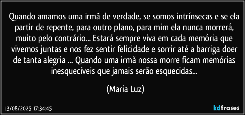 Quando amamos uma irmã de verdade, se somos intrínsecas e se ela partir de repente, para outro plano, para mim ela nunca morrerá, muito pelo contrário... Estará sempre viva em cada memória que vivemos juntas e nos fez sentir felicidade e sorrir até a barriga doer de tanta alegria ... Quando uma irmã nossa morre ficam memórias inesquecíveis que jamais serão esquecidas... (Maria Luz)