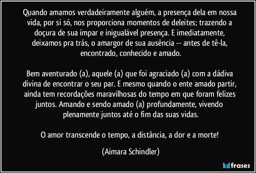 Quando amamos verdadeiramente alguém, a presença dela em nossa vida, por si só, nos proporciona momentos de deleites; trazendo a doçura de sua ímpar e inigualável presença. E imediatamente, deixamos pra trás, o amargor de sua ausência -- antes de tê-la, encontrado, conhecido e amado.

Bem aventurado (a), aquele (a) que foi agraciado (a) com a dádiva divina de encontrar o seu par. E mesmo quando o ente amado partir, ainda tem recordações maravilhosas do tempo em que foram felizes juntos. Amando e sendo amado (a) profundamente, vivendo plenamente juntos até o fim das suas vidas.

O amor transcende o tempo, a distância, a dor e a morte! (Aimara Schindler)