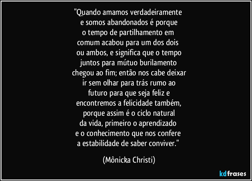 "Quando amamos verdadeiramente 
e somos abandonados é porque
o tempo de partilhamento em 
comum acabou para um dos dois 
ou ambos, e significa que o tempo
juntos para mútuo burilamento
chegou ao fim; então nos cabe deixar
ir sem olhar para trás rumo ao
futuro para  que seja feliz e
encontremos a felicidade também,
porque assim é o ciclo natural
da vida, primeiro o aprendizado 
e o conhecimento que nos confere 
a estabilidade de saber conviver." (Mônicka Christi)