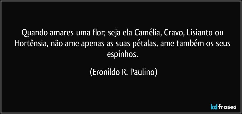 Quando amares uma flor; seja ela Camélia, Cravo, Lisianto ou Hortênsia, não ame apenas as suas pétalas, ame também os seus espinhos. (Eronildo R. Paulino)