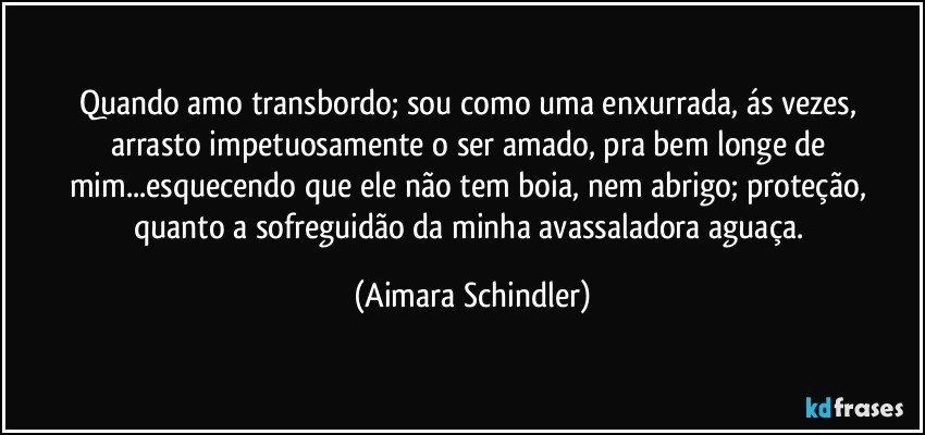 Quando amo transbordo; sou como uma enxurrada, ás vezes,  arrasto impetuosamente o ser amado, pra bem longe de mim...esquecendo que ele não tem boia, nem abrigo;  proteção, quanto a sofreguidão da minha avassaladora aguaça. (Aimara Schindler)