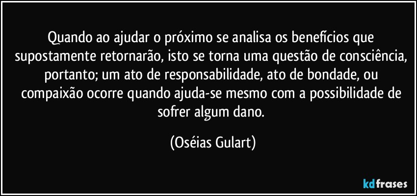 Quando ao ajudar o próximo se analisa os benefícios que supostamente retornarão, isto se torna  uma questão de consciência, portanto; um ato de responsabilidade, ato de bondade, ou compaixão ocorre quando ajuda-se mesmo com a possibilidade de sofrer algum dano. (Oséias Gulart)