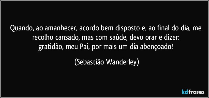 Quando, ao amanhecer, acordo bem disposto e, ao final do dia, me recolho cansado, mas com saúde, devo orar e dizer: 
gratidão, meu Pai, por mais um dia abençoado! (Sebastião Wanderley)