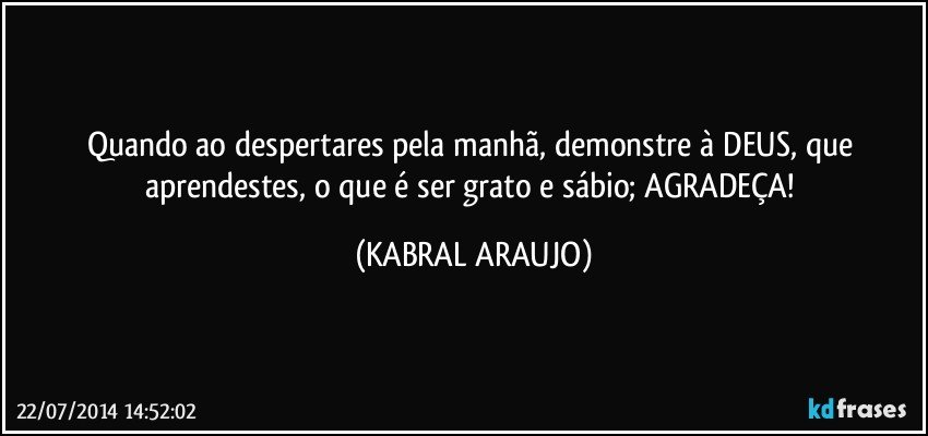 Quando ao despertares pela manhã, demonstre à DEUS, que aprendestes, o que é ser grato e sábio; AGRADEÇA! (KABRAL ARAUJO)