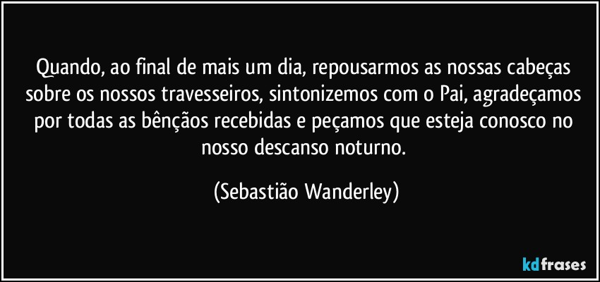 Quando, ao final de mais um dia, repousarmos as nossas cabeças sobre os nossos travesseiros, sintonizemos com o Pai, agradeçamos por todas as bênçãos recebidas e peçamos que esteja conosco no nosso descanso noturno. (Sebastião Wanderley)