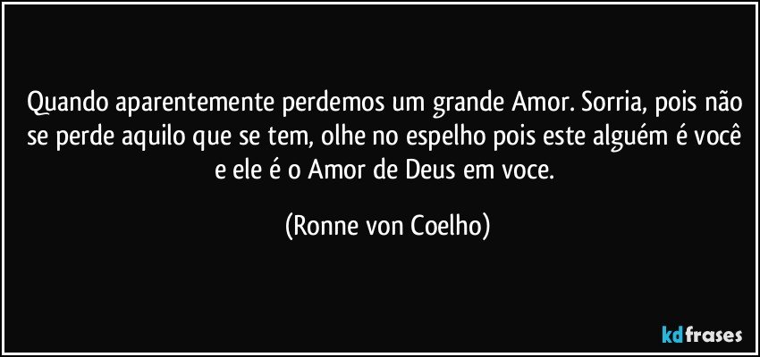 Quando aparentemente perdemos um grande Amor. Sorria, pois não se perde aquilo que se tem, olhe no espelho pois este alguém é você e ele é o Amor de Deus em voce. (Ronne von Coelho)