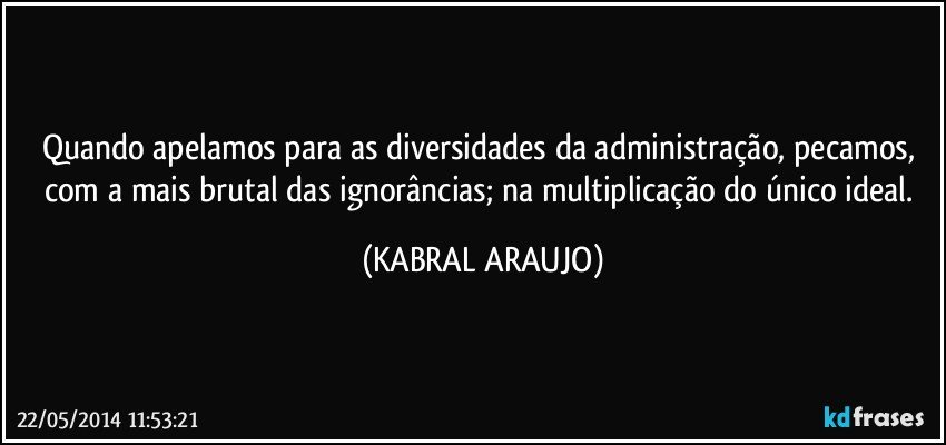 Quando apelamos para as diversidades da administração, pecamos, com a mais brutal das ignorâncias; na multiplicação do único ideal. (KABRAL ARAUJO)