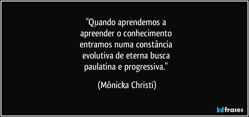 "Quando aprendemos a 
apreender o conhecimento 
entramos numa constância 
evolutiva de eterna busca 
paulatina e progressiva." (Mônicka Christi)