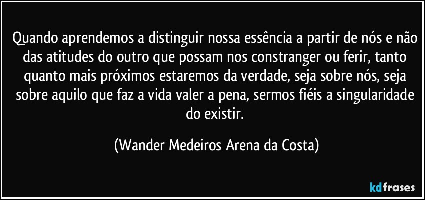 Quando aprendemos a distinguir nossa essência a partir de nós e não das atitudes do outro que possam nos constranger ou ferir, tanto quanto mais próximos estaremos da verdade, seja sobre nós, seja sobre aquilo que faz a vida valer a pena, sermos fiéis a singularidade do existir. (Wander Medeiros Arena da Costa)