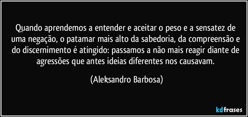 Quando aprendemos a entender e aceitar o peso e a sensatez de uma negação, o patamar mais alto da sabedoria, da compreensão e do discernimento é atingido: passamos a não mais reagir diante de agressões que antes ideias diferentes nos causavam. (Aleksandro Barbosa)