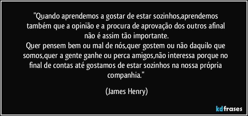 "Quando aprendemos a gostar de estar sozinhos,aprendemos também que a opinião e a procura de aprovação dos outros afinal não é assim tão importante.
Quer pensem bem ou mal de nós,quer gostem ou não daquilo que somos,quer a gente ganhe ou perca amigos,não interessa porque no final de contas até gostamos de estar sozinhos na nossa própria companhia." (James Henry)