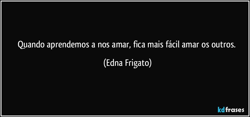 Quando aprendemos a nos amar, fica mais fácil amar os outros. (Edna Frigato)