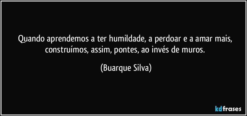 Quando aprendemos a ter humildade, a perdoar e a amar mais, construímos, assim, pontes, ao invés de muros. (Buarque Silva)