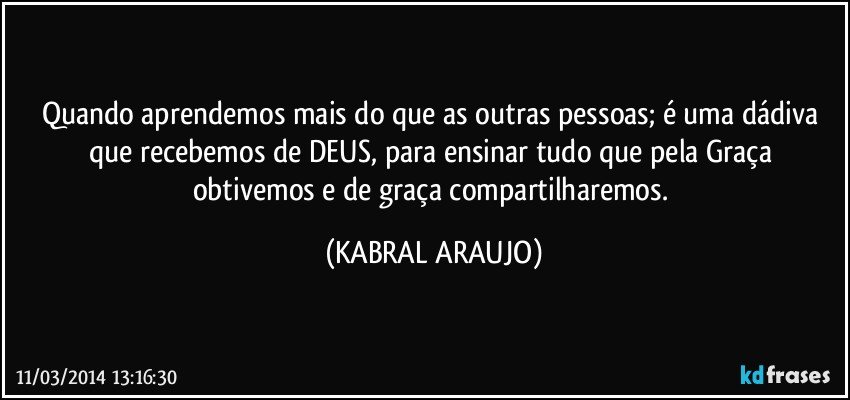 Quando aprendemos mais do que as outras pessoas; é uma dádiva que recebemos de DEUS, para ensinar tudo que pela Graça obtivemos e de graça compartilharemos. (KABRAL ARAUJO)